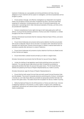 Unfinished Business
Police Accountability in Indonesia
Index: 21/013/2009 Amnesty International June 2009
65
treatment of detainees are unacceptable and strictly prohibited at all times; that any
allegations of such treatment will be subject to investigation; and that all perpetrators will be
brought to justice;
„ Ensure prompt, thorough, and effective investigations by independent and impartial
bodies into all reports of torture and other ill-treatment by police, and ensure that those
suspected of involvement including persons with chain of command responsibility, are
prosecuted in proceedings which meet international standards of fairness, and that victims
are provided with reparations;
„ Conduct comprehensive human rights trainings to both lower grade police staff and
officers, to ensure that the absolute prohibition of torture and other ill-treatment is instilled
throughout the Chain of Command.
Amnesty International recommends that the Indonesian National Head of Police, and senior
police officers:
„ Ensure that all detainees and prisoners held at police detention facilities are provided
with access to adequate medical care at all times in accordance with international law and
standards and national law. Prisoners should be given or offered a medical examination as
promptly as possible after admission to a place of detention;
„ Ensure that all detainees and prisoners at police detention facilities are allowed access
to their families and lawyers;
„ Ensure that written custodial records are kept up to date on a regular basis.
Amnesty International recommends that the Minister for Law and Human Rights:
„ Initiate the drafting of new legislation specifically prohibiting torture and other ill-
treatment. This new law should make torture and other ill-treatment punishable by
appropriate penalties that take into account their grave nature. The bill should then be
debated and passed by the House of People’s Representatives as a matter of priority.
Amnesty International urges the House of People’s Representatives to:
„ Ensure that the draft revised Criminal Code and draft revised Criminal Procedure Code
are fully debated. They should incorporate provisions prohibiting acts of torture, including as
a discrete act, and make these offences punishable by appropriate penalties that take into
account their grave nature. The Codes should then be passed into law as a matter of priority;
„ Ratify the Optional Protocol to the UN Convention on Torture and other Cruel, Inhuman
or Degrading Treatment or Punishment, so that a system of regular visits undertaken by
independent international and national bodies to places where people are deprived of their
liberty is established.
 
