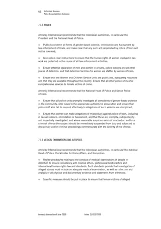 Unfinished Business
Police Accountability in Indonesia
Amnesty International June 2009 Index: 21/013/2009
6666
7.1.3 WOMEN
Amnesty International recommends that the Indonesian authorities, in particular the
President and the National Head of Police:
„ Publicly condemn all forms of gender-based violence, intimidation and harassment by
law enforcement officials, and make clear that any such act perpetrated by police officers will
not be tolerated;
„ Give police clear instructions to ensure that the human rights of women involved in sex
work are protected in the course of all law enforcement activities;
„ Ensure effective separation of men and women in prisons, police stations and all other
places of detention, and that detention facilities for women are staffed by women officers;
„ Ensure that the Women and Children Service Units are publicized, adequately resourced
and that they are available throughout the country. Ensure that all other police units offer
comprehensive services to female victims of crime.
Amnesty International recommends that the National Head of Police and Senior Police
officers:
„ Ensure that all police units promptly investigate all complaints of gender-based violence
in the community, refer cases to the appropriate authority for prosecution and ensure that
police staff who fail to respond effectively to allegations of such violence are disciplined;
„ Ensure that women can make allegations of misconduct against police officers, including
of sexual violence, intimidation or harassment, and that these are promptly, independently
and impartially investigated, and where reasonable suspicion exists of misconduct and/or a
criminal offence the suspect should be immediately suspended from duty and subjected to
disciplinary and/or criminal proceedings commensurate with the severity of the offence.
7.1.3 MEDICAL EXAMINATIONS AND AUTOPSIES
Amnesty International recommends that the Indonesian authorities, in particular the National
Head of Police, the Minister for Home Affairs, and Kompolnas:
„ Review procedures relating to the conduct of medical examinations of people in
detention to ensure consistency with medical ethics, professional best practice and
international human rights law and standards. Such standards provide that investigation of
alleged abuses must include an adequate medical examination, as well as collection and
analysis of all physical and documentary evidence and statements from witnesses;
„ Specific measures should be put in place to ensure that female victims of alleged
 