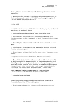 Unfinished Business
Police Accountability in Indonesia
Index: 21/013/2009 Amnesty International June 2009
67
abuses by police can access impartial, competent, ethical and gender-sensitive medical
examinations;
„ Autopsies should be undertaken in cases of violent or otherwise unexpected death and
should meet the standards set out in the UN Model Protocol for a Legal Investigation of
Extra-Legal, Arbitrary and Summary Executions.206
7.1.5 FAIR TRIALS
Amnesty International recommends that the Indonesian authorities, in particular the National
Head of Police and Senior Police Officials:
„ Ensure that detainees have prompt access to legal counsel of their choice;
„ Ensure that police units record the time of arrest, the reasons for arrest, precise
information identifying the place of custody, and the identity of the law enforcement officials
concerned;
„ Ensure that police units communicate records to the detained person or to his or her
lawyer;
„ Ensure that police officials making an arrest wear name tags or numbers and identify
themselves to the arrested person;
„ Ensure that police vehicles are clearly identified as such and carry clearly visible number
plates.207
Amnesty International recommends that the House of People’s Representatives:
„ Ensure that the draft revised Criminal Code and draft revised Criminal Procedure Code
are brought into line with the relevant provisions of the International Covenant on Civil and
Political Rights and other human rights standards on fair trials. In particular provisions
should be incorporated within the Criminal Procedure Code that would ensure detainees can
challenge the legality of their detention and be brought promptly before a judge or other
judicial officer. The Codes should then be passed into law as a matter of priority.
7.2 RECOMMENDATIONS REGARDING TO POLICE ACCOUNTABILITY
7.2.1 THE INTERNAL DISCIPLINARY SYSTEM
Amnesty International recommends that the Indonesian authorities, in particular the
President, the National Head of Police, and Kompolnas:
„ Ensure that appropriate disciplinary measures are taken against law enforcement
 
