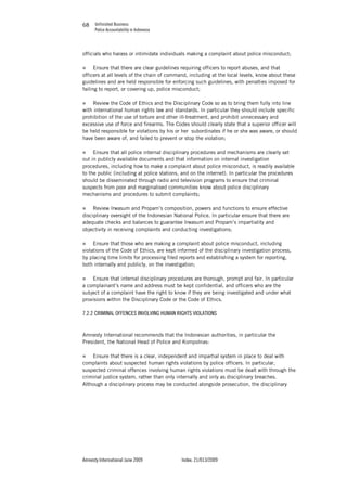Unfinished Business
Police Accountability in Indonesia
Amnesty International June 2009 Index: 21/013/2009
6868
officials who harass or intimidate individuals making a complaint about police misconduct;
„ Ensure that there are clear guidelines requiring officers to report abuses, and that
officers at all levels of the chain of command, including at the local levels, know about these
guidelines and are held responsible for enforcing such guidelines, with penalties imposed for
failing to report, or covering up, police misconduct;
„ Review the Code of Ethics and the Disciplinary Code so as to bring them fully into line
with international human rights law and standards. In particular they should include specific
prohibition of the use of torture and other ill-treatment, and prohibit unnecessary and
excessive use of force and firearms. The Codes should clearly state that a superior officer will
be held responsible for violations by his or her subordinates if he or she was aware, or should
have been aware of, and failed to prevent or stop the violation;
„ Ensure that all police internal disciplinary procedures and mechanisms are clearly set
out in publicly available documents and that information on internal investigation
procedures, including how to make a complaint about police misconduct, is readily available
to the public (including at police stations, and on the internet). In particular the procedures
should be disseminated through radio and television programs to ensure that criminal
suspects from poor and marginalised communities know about police disciplinary
mechanisms and procedures to submit complaints;
„ Review Irwasum and Propam’s composition, powers and functions to ensure effective
disciplinary oversight of the Indonesian National Police. In particular ensure that there are
adequate checks and balances to guarantee Irwasum and Propam’s impartiality and
objectivity in receiving complaints and conducting investigations;
„ Ensure that those who are making a complaint about police misconduct, including
violations of the Code of Ethics, are kept informed of the disciplinary investigation process,
by placing time limits for processing filed reports and establishing a system for reporting,
both internally and publicly, on the investigation;
„ Ensure that internal disciplinary procedures are thorough, prompt and fair. In particular
a complainant’s name and address must be kept confidential, and officers who are the
subject of a complaint have the right to know if they are being investigated and under what
provisions within the Disciplinary Code or the Code of Ethics.
7.2.2 CRIMINAL OFFENCES INVOLVING HUMAN RIGHTS VIOLATIONS
Amnesty International recommends that the Indonesian authorities, in particular the
President, the National Head of Police and Kompolnas:
„ Ensure that there is a clear, independent and impartial system in place to deal with
complaints about suspected human rights violations by police officers. In particular,
suspected criminal offences involving human rights violations must be dealt with through the
criminal justice system, rather than only internally and only as disciplinary breaches.
Although a disciplinary process may be conducted alongside prosecution, the disciplinary
 