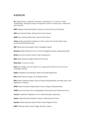 IN INDONESIAN
86: Delapan Enam, a slang term meaning to ‘make peace’ or to ‘come to a mutual
understanding’. Although its origins are disputed, this term is mostly used in interactions
with the police.
ABRI: Angkatan Bersenjata Republik Indonesia, the Armed Forces of Indonesia
AKB: Ajun Komisaris Besar, Adjutant Senior Commissioner
AKBP: Ajun Komisaris Besar Polisi, Adjunct Senior Police
Ankum: Atasan yang berhak menghukum, Police superior who has the power to give
punishments (Disciplinary Code)
BAP: Berita Acara Pemeriksaan, Police Investigation Report
Bareskrim: Badan Reserse Kriminal, Criminal Investigations Bureau (headquarters level)
Bintara: rank and file police officers, lower ranking police.
BKN: Badan Kepolisian Negara, National Police Force
Bolak-balik: in and out of prison
Buser: Buru Sergap, hunt and capture unit, support police officers from the Criminal
Investigation Division
Dokkes: Kedokteran dan Kesehatan, Medicine & Health Department
DPO: Daftar Pencarian Orang, List of Wanted Persons
DPR: Dewan Perwakilan Rakyat, House of People’s Representatives, the lower house of the
legislature of Indonesia
DPRD: Dewan Perwakilan Rakyat Daerah, House of Regional Representatives
FKPM: Forum Kemitraan Polisi dan Masyarakat, Police-Community Partnership Forums
Irwasum: Inspektorat Pengawasan Umum, General oversight inspectorate
Kapolri: Kepala Kepolisian Republik Indonesia, National Head of Police
Kapolda: Kepala Kepolisian Daerah (Polda), Head of Regional Police
KDRT: Kekerasan dalam Rumah Tangga, Domestic violence
 