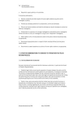 Unfinished Business
Police Accountability in Indonesia
Amnesty International June 2009 Index: 21/013/2009
7070
„ Required to report publicly on its activities.
It should be authorised to:
„ Receive complaints and other reports of human rights violations by police and to
investigate incidents;
„ Provide any necessary protection to complainants, victims and witnesses;
„ Procure and receive evidence and examine witnesses as may be necessary to conduct an
effective investigation;
„ Choose when to supervise or to manage investigations conducted by police investigation
officers and when to carry out investigations using its own independent investigators;
„ Refer matters to the criminal prosecutor and/or to the police internal disciplinary body,
as appropriate;
„ Recommend appropriate action in respect of both individual officers and the police
system overall;
„ Recommend or award reparations to victims of human rights violations, as appropriate.
7.3 OTHER RECOMMENDATIONS TO CONSIDER TO STRENGTHEN THE POLICE
REFORM PROCESS
7.3.1 THE RELATIONSHIP WITH THE MILITARY
Amnesty International recommends that the Indonesian authorities, in particular the House
of People’s Representatives:
„ Establish legal clarity concerning the separation of powers between the police and the
military and the command and control systems for joint operations, including at a local level.
The division of responsibilities between the two institutions should be clarified in law. In
particular the law should make clear under what legal and operational procedures the military
are performing police functions and using police powers, with special emphasis on those
procedures guiding the use of force as well as the means of force available;
„ Clarify in law, policy and practice that the military may carry out police functions in
extraordinary circumstances only; that when doing so, its members’ powers are limited to
those of police, including regarding the use of force; and that any suspected offences by
military personnel involving human rights violations during such operations are investigated,
and if need be prosecuted, by the civilian authorities;
 