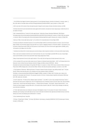 Unfinished Business
Police Accountability in Indonesia
Index: 21/013/2009 Amnesty International June 2009
75
1 19th INTERPOL Asian Regional Conference Opening remarks of Dr Susilo Bambang Yudhoyono, President of the Republic of Indonesia, Jakarta, 11
April 2006, Weblink: http://www.interpol.com/Public/ICPO/speeches/AsianConfYudhoyono20060411.asp#, accessed on 20 March 2009.
2 Not his real name. All the names of those interviewed have been changed for security reasons. Amnesty International interview, July 2008.
3 Amnesty International has also documented police abuses against political activists, rural people and certain religious groups, however they will not
be covered in this report.
4 See “Understanding Policing - A resource for human rights activists”, Anneke Osse, Amnesty International Netherlands, 2006, Weblink:
http://www.amnesty.nl/documenten/rapporten/Understanding%20Policing%202007%20Full%20text.pdf, accessed on 23 March 2009. Also available
in Indonesian, Weblink: http://www.amnesty.nl/documenten/rapporten/Understanding%20policing%20-Indonesian.pdf, accessed on 28 May 2009.
5 See box on ‘What is human rights based policing?”, p15, and Article 29, Universal Declaration of Human Rights (UDHR).
6 Indonesia has ratified the International Covenant on Civil and Political Rights (ICCPR), the International Covenant on Economic, Social and Cultural
Rights (ICESCR), the UN Convention against Torture and Other Cruel, Inhuman or Degrading Treatment or Punishment (UNCAT), the Convention on the
Elimination of Racial Discrimination (CERD), the UN Convention on the Elimination of All Forms of Discrimination against Women (CEDAW), and the
UN Convention on the Rights of the Child (CRC).
7 International rules derived from consistent state practice become binding on states irrespective of whether or not they have ratified relevant treaties.
8 See in particular the Indonesian Constitution and its fourth amendment, the Law on Human Rights (Law No39/1999), the Law on Human Rights
Courts (Law No 26/2000), and the Criminal Code (KUHP, Kitab Undang Undang Hukum Pidana).
9 Many of those responsible for serious human rights violations in Timor-Leste, Aceh and Papua have not been prosecuted for their crimes.
10 For an overview of the current police reform process, see the “Almanac on Indonesian Security Sector Reform – 2007” by The Geneva Centre for the
Democratic Control of Armed Forces and Indonesian Institute for Strategic and Defence Studies (LESPERSSI), Weblink:
http://www.dcaf.ch/publications/kms/details.cfm?lng=en&id=39772&nav1=4, accessed on 31 March 2009. See also Institute for Defence Security and
Peace Studies (IDSPS), Backgrounders on Security Sector Reform. Weblink: http://www.idsps.org/index.php?lang=en, accessed on 1 April 2009.
11 See Transparency International, “Measuring Corruption in Indonesia: Indonesia Corruption Perception Index 2008 and Bribery Index”. The report
says that “Bribery index shows that police is still considered as the most vulnerable to bribery” p24 Weblink:
http://www.ti.or.id/en/publication/all/tahun/2009/bulan/01/tanggal/21/id/3845/, accessed on 23 March 2009. The bribery index is based on the
perception the interviewees have of the police. The survey was conducted in 50 cities in Indonesia between September and November 2008 during
which 3841 people were interviewed.
12 See The Jakarta Post, “The National Police: Between Idealism and Reality”, 1 July 2008. In a poll by major newspaper Kompas Daily, 50.6% of
participants said that the police’s image was poor. Over 75% thought that the police mishandled corruption and human rights cases. See also ProPatria
Institute survey, “Evaluasi Publik atas Keamanan Nasional”, in “Nasional Security Framework – Police Reform: Taking the Heart and Mind”, T Hari
Prihatono and Jessica Evangeline, January 2008, p250. In this national survey conducted in May 2007, 49,8% of those interviewed concluded that
police work was not satisfactory.
13 ‘Human rights based policing’ and ‘professional’ policing are interchangeable concepts. For the purpose of this report, Amnesty International
deliberately uses the wording ‘human rights based policing’ to show to what extent international human rights law and standards are key to conducting
effective police reform and developing police professionalism in Indonesia.
14 See ‘Understanding Policing’, Supra No4.
15 Kompas, “Sertijab Kapolri 9 Oktober”, 26 October 2008. Weblink: http://kompas.co.id/read/xml/2008/09/26/17263747/sertijab.kapolri.9.oktober,
accessed on 28 May 2009.
 