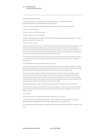 Unfinished Business
Police Accountability in Indonesia
Amnesty International June 2009 Index: 21/013/2009
7676
16 See ‘Understanding Policing’, Supra No4.
17 See Amnesty International “Indonesia: Briefing to the UN Committee against Torture”, AI Index: ASA 21/003/2008. Weblink:
http://www.amnesty.org/en/library/info/ASA21/003/2008/en, accessed on 28 May 2009.
18 See for instance Amnesty International “Malaysia: Towards Human rights based policing”, (AI Index: ASA 28/001/2005), pp2-8.
19 Provided, in Article 6 of the ICCPR.
20 Provided, in Article 7 of the ICCPR, and in the UNCAT.
21 Provided, in Articles 9, 14, 15 and 16 of the ICCPR.
22 Provided in the CEDAW. See also the Committee on the Elimination of Discrimination Against Women, General Recommendation No. 19, Violence
against women, UN Doc. A/47/38, 29 January 1992.
23 Provided, for instance, in the CRC.
24 See in particular the UN Code of Conduct for Law Enforcement officials (1979) and the UN Guidelines for the effective implementation of the Code
of Conduct for Law Enforcement Officials (1989); the UN Principles on the Effective Prevention and Investigation of Extra-Legal, Arbitrary and
Summary Executions (1989); the UN Standard Minimum Rules for the Treatment of Prisoners (1955); the UN Body of Principles for the Protection of
All Persons under Any Form of Detention and Imprisonment (1988); the UN Rules for the Protection of Juveniles Deprived of their Liberty (1990); and
the UN Basic Principles on the Use of Force and Firearms by Law Enforcement Officials (1990).
25 The Commentaries accompanying the eight Articles of the Code of Conduct, and other international standards, help interpret these core principles
and should inform national processes of reform towards police agencies that are representative, responsive and accountable. See ‘Understanding
Policing’, supra No4.
26 See Adrianus Meliala, “Police as military: Indonesia’s experience”, 2001, p423.
27 See the “Almanac on Security Reform”, p56, Supra No10. See also Dr. Awaloedin Djamin, “Menuju POLRI Mandiri yang Profesional --- Pengayom,
Pelindung, Pelayan Masyarakat”, Yayasan Tenaga Kerja Indonesia, Jakarta, 2000; Robert Lowry, “The Armed Forces of Indonesia, St Leonards”, 1996;
Meliala, “Quo Vadis polisi?”; Meliala “Problema Reformasi Polisi” 2002, Dr Salim Said, “Polri dalam transisi Demokrasi” 2002.
28 See for instance, Amnesty International, "Indonesia: Paying the price for 'stability'" (Index: ASA 21/12/98); Amnesty International, "Indonesia:
Arrests, torture and intimidation: The Government's response to its critics" (Index: ASA 21/70/96); Amnesty International, "Indonesia: 'Operation
Cleansing', Human Rights and APEC" (Index: ASA 21/50/94); Amnesty International, "Indonesia and East Timor: Power and Impunity: Human rights
under the New Order" (Index: ASA 21/17/94); Amnesty International, "Indonesia: Free Speech Protestors Detained and Beaten" (Index: ASA 21/27/94);
Amnesty International, "Indonesia: Deaths in Police or Military Custody" (Index: ASA 21/06/88).
29 See supra No28. See also CAVR, “'Chega!' - The Report of the Commission for Reception, Truth and Reconciliation in Timor-Leste”, 2005.
30 Amnesty International recognizes the problematic nature of the ratio method of weighing police competency in a country such as Indonesia where
population densities vary greatly. See Awoeluddin Djamin, “Kedudukan Kepolisian Negara RI Dalam Sistem Ketatanegaraan: Dulu, Kini dan Esok”,
PTIK Press, 2007, p19.
31 See Supra No27.
32 See Indonesian National Police, “A Reform Strives for Professional Indonesian Police”, 1 July 1999, p22.
33 See Resolutions VI and VII of the People’s Consultative Assembly in 2000. For more details, see Dr Sadjijono, “Mengenal Hukum Kepolisian –
Perpspektif Kedudukan dan Hubunganya dalam Hukum Administrasi”, Labstang Mediatama, January 2008, pp131-135.
34 The Presidential decree No 89/2000 is available on http://www.legalitas.org/incl-php/buka.php?d=2000+0&f=kp89-2000.htm, accessed on 11 May
2009.
 