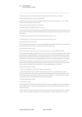Unfinished Business
Police Accountability in Indonesia
Amnesty International June 2009 Index: 21/013/2009
7878
55 See UN Basic Principles on the Use of Force and Firearms by Law Enforcement Officials, Articles 11(e) and 11(c), respectively.
56 Kompas, “Pantat Tertembak Polhut, Kusrin Tewas”, 5 November 2008.
57 See National Police Commission and the University of Diponegoro Semarang, “Dasar-dasar pemikiran arah kebijakan Polri – Potensi, Kompetensi,
Performansi, dan Indikator Pencapaian tujuan Polri”, pp66-67.
58 See “Dasar-dasar pemikiran arah kebijakan Polri”, Supra No57, p67.
59 See the Human rights Act, Law No39/1999, Articles 4, 9, 33.2, and 35.
60 See Principle 5 of the UN Basic Principles, which states, among other things, that law enforcement officials must: “(a) Exercise restraint in such use
and act in proportion to the seriousness of the offence and the legitimate objective to be achieved; and (b) Minimize damage and injury, and respect and
preserve human life.
61 UN Basic Principles on the Use of Force and Firearms by Law Enforcement Officials, Principles 13 and 14.
62 UN Basic Principles on the Use of Force and Firearms by Law Enforcement Officials, Principles 15 and 16.
63 See ‘Understanding Policing’, Supra No4, p138.
64 ‘86’ is slang term meaning to ‘make peace’ or to ‘come to a mutual understanding’. Although its origins are disputed, this term is used exclusively in
interactions with the police. The form of settlement is generally a bribe, but can also be sexual intercourse.
65 Amnesty International interview, July 2008.
66 See Amnesty International, “Jailed for raising a flag - Prisoners of Conscience in Maluku”, Index: ASA 21/008/2009), March 2009.
67 Amnesty International has repeatedly expressed concerns over reports of torture and other cruel, inhuman or degrading treatment (other ill-treatment)
by police during arrests, interrogation and/or detention. These concerns were summarized in an Amnesty International’s Briefing to the UN Committee
against Torture which was published in April 2008. The report highlighted the weaknesses of the Criminal Code, the Law on Human Rights Court (Law
No26/2000) and the Criminal Procedure Code in providing adequate safeguards to deter the use of torture and other ill-treatment in all circumstances.
68 Article 18 of the Criminal Procedure Law clearly states that the task of making an arrest shall be executed by officers of the State Police of the
Republic of Indonesia by showing their assignment letters and giving the suspect the arrest warrant which contains the suspect’s identity and states the
reasons for arrest and a brief explanation of the criminal case of which he is suspect and the place where he is to be examined.
69 Amnesty International Interview, July 2008.
70 Report of the Special Rapporteur on Torture, Mission to Indonesia, 7 March 2008, para 34.
71 See the UN Standard Minimum Rules for the Treatment of Prisoners 8(a): Men and women shall so far as possible be detained in separate
institutions; in an institution which receives both men and women. The whole of the premises allocated to women shall be entirely separate. See also
the Human Rights Committee, General Comment 28 on the equality of rights between men and women: “… States parties should report on whether
men and women are separated in prisons and whether women are guarded only by female guards.”
72 Amnesty International interview, July 2008
73 ICCPR, Articles 4(1) and 4(2).
74 Amnesty International is also concerned with the restrictive definition of torture in the Law on Human Rights Court, and that acts of deliberate cruel,
inhuman or degrading treatment or punishment are by and large disregarded by the Law. See Amnesty International’s Briefing to the UN Committee
against Torture, Supra No17.
75 “For the purposes of this Convention, the term "torture" means any act by which severe pain or suffering, whether physical or mental, is intentionally
inflicted on a person for such purposes as obtaining from him or a third person information or a confession, punishing him for an act he or a third
 