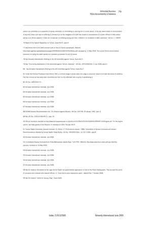 Unfinished Business
Police Accountability in Indonesia
Index: 21/013/2009 Amnesty International June 2009
79
person has committed or is suspected of having committed, or intimidating or coercing him or a third person, or for any reason based on discrimination
of any kind, when such pain or suffering is inflicted by or at the instigation of or with the consent or acquiescence of a public official or other person
acting in an official capacity. It does not include pain or suffering arising only from, inherent in or incidental to lawful sanctions”. Article 1.1 UNCAT.
76 Report of the Special Rapporteur on Torture, Supra No70, para13.
77 See Article 404 of the Draft Criminal Code on Acts of Torture (penyiksaan). Weblink:
http://www.legalitas.org/database/rancangan/2005/BUKU%20KEDUA%20kuhp.pdf, accessed on 12 May 2009. The current Article should amend
provisions including the death penalty as a possible punishment for acts of torture.
78 See Amnesty International’s Briefing to the UN Committee against Torture, Supra No17.
79 See “Concluding observations of the Committee against Torture: Indonesia”, UN Doc. CAT/C/IDN/CO/2, 2 July 2008, para13.
80 See Amnesty International’s Briefing to the UN Committee against Torture, Supra No17.
81 Under the Criminal Procedure Code (Article 183), a criminal charge is proven when the judge is convinced, based on at least two pieces of evidence,
that the criminal act has really been committed and that it is the defendant who is guilty of perpetrating it.
82 UN Doc. A/RES/43/173.
83 Amnesty International interview, July 2008.
84 Amnesty International interview, July 2008.
85 Amnesty International interview, July 2008.
86 Amnesty International interview, July 2008.
87 Amnesty International interview, July 2008.
88 CEDAW General Recommendation No. 19, (Violence against Women), UN Doc. A/47/38, 29 January 1992, para. 6.
89 See UN Doc. E/CN.4/1992/SR.21, para. 35.
90 Official translation available at http://www.komnasperempuan.or.id/public/UU%20No%2023%202004%20PKDRT-%20English.pdf. For the original
version, see State gazette of the Republic of Indonesia of 2004, Number 4419.
91 Human Rights Committee, General Comment 16, Article 17 (Thirty-second session, 1988), Compilation of General Comments and General
Recommendations Adopted by Human Rights Treaty Bodies, UN Doc. HRIGEN1Rev.1 at 142 (1994), para.8.
92 Amnesty International interview, July 2008.
93 In Direktorat Reserse KriminalUmum Polda Metropolitan Jakarta Raya, “Unit PPA”, Weblink: http://www.reskrimum.metro.polri.go.id/profile-
ppa.php, accessed on 14 May 2009.
94 Amnesty International interview, July 2008.
95 Amnesty International interview, July 2008.
96 Amnesty International interview, July 2008.
97 Amnesty International interview, July 2008.
98 See for instance, the protest by the Legal Aid for Health non governmental organization in front of the Police Headquarters. They accused the police
of corruption and collusion with medical officers. In “Cops told to solve malpractice cases”, Jakarta Post, 7 October 2008.
99 See for instance “Jailed for raising a flag”, Supra No66.
 