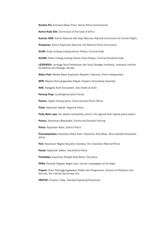 Kombes Pol: Komisaris Besar Polisi, Senior Police Commissioner
Komisi Kode Etik: Commission of the Code of Ethics
Komnas HAM: Komisi Nasional Hak Asasi Manusia, National Commission for Human Rights
Kompolnas: Komisi Kepolisian Nasional, the National Police Commission
KUHP: Kitab Undang-Undang Hukum Pidana, Criminal Code
KUHAP: Kitab Undang-Undang Hukum Acara Pidana, Criminal Procedure Code
LESPERSSI: Lembaga Studi Pertahanan dan Studi Strategis Indonesia, Indonesia Institute
for Defense and Strategic Studies
Mabes Polri: Markas Besar Kepolisian Republic Indonesia, Police Headquarters
MPR: Majelis Permusyawaratan Rakyat, People’s Consultative Assembly
NAD: Nanggroe Aceh Darussalam, also known as Aceh
Pamong Praja: Local/regional police forces
Perwira: Higher ranking police, Commissioned Police Officer
Polda: Kepolisian Daerah, Regional Police
Polda Metro Jaya: the Jakarta metropolitan police / the regional level Jakarta police station.
Polmas: Perpolisian Masyarakat, Community Oriented Policing
Polres: Kepolisian Resor, District Police
Polresta/poltabes: Kepolisian Resor Kota / Kepolisian Kota Besar, Municipality/metropolitan
police.
Polri: Kepolisian Negara Republik Indonesia, the Indonesian National Police
Polsek: Kepolisian Sektor, Sub-District Police
Polwiltabes: Kepolisian Wilayah Kota Besar, City police
PPNS: Penyidik Pegawai Negeri Sipil, Civilian Investigators of the State
Propam: Divisi Pertanggungjawaban Profesi dan Pengamanan, Division of Profession and
Security, the internal disciplinary unit.
PROTAP: Prosedur Tetap, Standard Operating Procedures
 