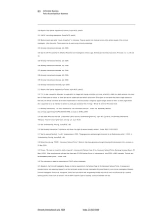 Unfinished Business
Police Accountability in Indonesia
Amnesty International June 2009 Index: 21/013/2009
8080
100 Report of the Special Rapporteur on torture, Supra No70, para29.
101 UNCAT concluding observations, Supra No79, para34.
102 Medical reports are called “visum et repertum” in Indonesia. They are reports from medical doctors at the written request of the criminal
investigator , often the police. These reports can be used during criminal proceedings.
103 Amnesty International interview, July 2008.
104 See the UN Principles for the Effective Prevention and Investigation of Extra-Legal, Arbitrary and Summary Executions: Principles 12, 13, 14 and
16.
105 Amnesty International interview, July 2008.
106 Amnesty International interview, July 2008.
107 Amnesty International interview, July 2008.
108 Amnesty International interview, July 2008.
109 Amnesty International interview, July 2008.
110 Amnesty International interviews, April 2009.
111 Report of the Special Rapporteur on Torture, Supra No70, para22. .
112 “(1) In case a suspect or defendant is suspected of or charged with having committed a criminal act which is liable to a death sentence or a prison
term of fifteen years or more or for those who are not capable who are liable to prison term of five years or more while they have no legal advisers on
their own, the official concerned at all levels of examination in the trial process is obliged to appoint a legal adviser for them. (2) Every legal adviser
who is appointed to act as intended in section (1), shall give assistance free of charge.” Article 56, Criminal Procedure Code.
113 Amnesty International, “10 Basic Standards for Law Enforcement Officials”, (Index: POL 30/04/98), Weblink;
www.amnesty.org/en/library/info/POL30/004/1998, accessed on 28 May 2009.
114 See UNGA Resolution 34/169, 17 December 1979. See also ‘Understanding Policing’, supra No4, pp 90-91, and Amnesty International
“Malaysia: Towards Human rights based policing”, p7, supra No18.
115 See ‘Understanding Policing’, supra No4, p 90.
116 See Amnesty International “Exploitation and Abuse: the plight of women domestic workers”, (Index: ASA: 21/001/2007).
117 See for example Sandfort, T. and I. Vanwesenbeeck, 2000, “Omgangsvormen,werkbeleving en diversiteit bij de Nederlandse politie.”, 2000, in
‘Understanding Policing’, supra No4, p 90.
118 Global Security.org, “POLRI - Indonesian National Police”, Weblink: http://www.globalsecurity.org/military/world/indonesia/polri.htm, accessed on
29 May 2009.
119 Tempo, “We have not closed the book on Lapindo”, interview with National Head of the Indonesian National Police, Bambang Hendarso Danuri, 30
March 2009. Other recent sources indicated that there were 374,526 police officials in Indonesia as of June 2008, in BBC Indonesia, “Rumiah janji
tak kecewakan polwan yunior”, 6 June 2008.
120 This calculation is based on a population of 234.3 million inhabitants.
121 Bareskrim, the Criminal Investigation Bureau is directly responsible to the National Head of the Indonesian National Police. It oversees and
provides forensic and operational support to all the territorially located Criminal Investigation Divisions (Reskrim), and criminal investigators (Reserse).
Criminal Investigation Divisions at the regional, district and sub-district level are generally divided into units of five to six officers led by a superior,
tackling specific crimes such as narcotics and the theft of specific types of property, such as motorbikes and cars.
 
