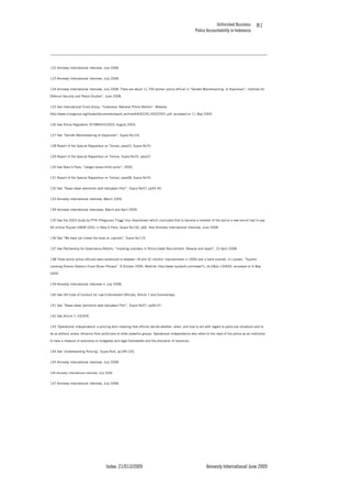 Unfinished Business
Police Accountability in Indonesia
Index: 21/013/2009 Amnesty International June 2009
81
122 Amnesty International interview, July 2008.
123 Amnesty International interview, July 2008.
124 Amnesty International interview, July 2008. There are about 11,700 women police official in “Gender Mainstreaming di Kepolisian”, Institute for
Defence Security and Peace Studies”, June 2008.
125 See International Crisis Group, “Indonesia: National Police Reform”, Website:
http://www.crisisgroup.org/library/documents/report_archive/A400239_20022001.pdf, accessed on 11 May 2009.
126 See Police Regulation ST/389/VIII/2003, August 2003.
127 See “Gender Mainstreaming di Kepolisian”, Supra No124.
128 Report of the Special Rapporteur on Torture, para22, Supra No70.
129 Report of the Special Rapporteur on Torture, Supra No70, para37.
130 See Neta S Pane, “Jangan bosan kritik polisi”, 2009.
131 Report of the Special Rapporteur on Torture, para38, Supra No70.
132 See “Dasar-dasar pemikiran arah kebijakan Polri”, Supra No57, pp43-45.
133 Amnesty International interview, March 2009.
134 Amnesty International interviews, March and April 2009.
135 See the 2003 study by PTIK (Perguruan Tinggi Ilmu Kepolosian) which concluded that to become a member of the police a new recruit had to pay
40 million Rupiah [3858 USD], in Neta S Pane, Supra No130, p66. Also Amnesty International interview, June 2008.
136 See “We have not closed the book on Lapindo”, Supra No119.
137 See Partnership for Governance Reform, “Involving outsiders in Police Cadet Recruitment: Observe and report”, 23 April 2008.
138 Three senior police officials were sentenced to between 18 and 32 months’ imprisonment in 2006 over a bank scandal. In Liputan, “Suyitno
Landung Divonis Setahun Enam Bulan Penjara”, 6 October 2006, Weblink: http://www.liputan6.com/news/?c_id=2&id=130605, accessed on 6 May
2009.
139 Amnesty International interview in July 2008.
140 See UN Code of Conduct for Law Enforcement Officials, Article 7 and Commentary.
141 See “Dasar-dasar pemikiran arah kebijakan Polri”, Supra No57, pp46-47.
142 See Article 7, ICESCR.
143 ‘Operational independence’ a policing term meaning that officers decide whether, when, and how to act with regard to particular situations and to
do so without undue influence from politicians or other powerful groups. Operational independence also refers to the need of the police as an institution
to have a measure of autonomy on budgetary and legal frameworks and the allocation of resources.
144 See ‘Understanding Policing’, Supra No4, pp185-220.
145 Amnesty International interview, July 2008.
146 Amnesty International interview, July 2008.
147 Amnesty International interview, July 2008.
 