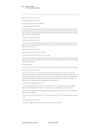 Unfinished Business
Police Accountability in Indonesia
Amnesty International June 2009 Index: 21/013/2009
8282
148 Amnesty International interview, July 2008.
149 Amnesty International interview, July 2008.
150 See ‘Understanding policing’, Supra No4, pp204-205.
151 Amnesty International interview, May 2009.
152 Police officers should keep police operations confidential, should not leave their area of work without the permission of their superior, should not
use the facilities of the state for their own personal use, use evidence for their own personal use, manipulate the content of a legal case, influence the
process of investigation for their own personal benefit, use wrongly their authority including towards people under their protection and use the official
premises and other facilities for their own benefit.
153 Amnesty International interview, July 2008.
154 Amnesty International interview, April 2009.
155 See for example the case of Nelson Rumbiak who testified in court in August 2006 that he had been ill-treated during interrogation by police in
Jayapura, Papua. He was subsequently beaten by police officers on his way back to prison. See Amnesty International’s Briefing to the UN Committee
against torture, Supra No17, pp12-13.
156 Amnesty International interview, July 2008.
157 Amnesty International interviews, July 2008 and April 2009.
158 Budi Harjono asked that he be identified by his real name in this report.
159 Previously, police shared the same military rankings as the military. The reform effort by the police has meant that the names of the rankings have
changed several times. By calling the District head of Bekasi police a “colonel”, Budi Harjono probably means AKBP (Adjunct Senior Police) or Kombes
Pol (Senior Police Commissioner).
160 One star police general.
161 Captain refers to a low ranked officer in the military, the equivalent of which would be Adjutant Senior Commissioner (AKP, Ajun Komisaris Besar).
162 Amnesty International Interview, July 2008.
163 See for example the case of six police officials who were sentenced to eight years imprisonment for the murder of a military official by the
Makassar District Court, Sulawesi, in April 2009 in Tempo, “Enam Polisi Divonis Delapan Tahun Penjara”, 24 April 2009. See also the case of two low
rank police officials who were sentenced to six years imprisonment in January 2004. They were found guilty of having tortured to someone to death. It
is not known whether the two police officers appealed their conviction and whether they served these terms of imprisonment. In Dr Sadjijono, “Seri
Hukum Kepolisian – Polri dan good governance”, Laksbang Mediatama”, June 2008, pp348-349.
164 See UNCAT Concluding Observations, Supra No79, p4.
165 The trials of police personnel before civilian courts is new. Prior to the 2002 Police Act, the police were subjected to military discipline and
military courts. See Dr Sadjijono, “Seri Hukum Kepolisian – Polri dan good governance”, Laksbang Mediatama”, June 2008, pp346-347.
166 There are only two instances during which the investigation may be conducted by another type of law enforcement officials, ‘an investigatory civil
servant’ (penyedik pegawai negeri sipil).
167 Hartoyo asked that his real name be used in this report. See Amnesty International’s Briefing to the UN Committee Against Torture, Supra No17 ,
pp21-22.
168 Amnesty International interview, July 2008.
169 The province of Nanggroe Aceh Darussalam (NAD) lies 1,700 km (1,060 miles) northwest of Jakarta.
 