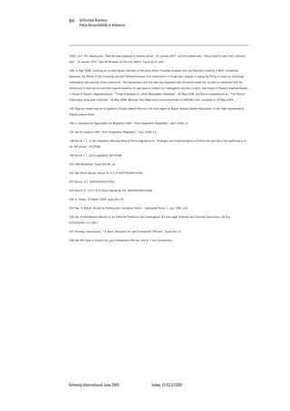 Unfinished Business
Police Accountability in Indonesia
Amnesty International June 2009 Index: 21/013/2009
8484
2005, p14; The Jakarta post, “New Ministry proposed to oversee police”, 22 January 2007, and the Jakarta post, “Police need to learn from turbulent
past”, 16 January 2007. See the Almanac on Security reform, Supra No10, p63.
194. In May 2008, following an incident where members of the police force ill-treated students from the National University (UNAS, Universitas
Nasional), the Rector of the University met with Parliamentarians from Commission III to get their support in urging the Police to carry out a thorough
investigation and sanction those responsible. The Commission said that they had requested that the police clarify the incident to parliament and the
Commission’s head announced that it would establish its own team to conduct an investigation into the incident. See House of People’s Representatives,
in House of People’s Representatives, “Tindak Kekerasan Di UNAS Mencederai Demokrasi”, 26 May 2008; and Bisnis Indonesia online, “Tim Pencari
Fakta kasus Unas akan Dibentuk”, 26 May 2008. Weblink: http://web.bisnis.com/umum/hukum/1id60362.html, accessed on 29 May 2009.
195 Regional Heads may be the governor (Kepala Daerah Provinsi); the local regent or Bupati (Kepala Daerah Kabupaten); or the Town representative
(Kepala Daerah Kota).
196 In International Organization for Migration (IOM) – Polri Cooperation Newsletter”, April 2008, p1.
197 See for instance IOM – Polri Cooperation Newsletter”, April 2009, p1.
198 Article 1.7. in the Indonesian National Head of Police Regulation on “Strategies and implementation of Community policing in the performance of
the INP duties”, N7/2008.
199 Article 7.1, police regulation No7/2008.
200 IOM Newsletter, Supra No196, p4.
201 See Police Decree, Article IV.12.c of SKEP/433/VII//2006.
202 Article 15.f, SKEP/433/VII//2006.
203 Article IV, 13 d 1.b in Police Decree No Pol. SKEP/433/VII//2006.
204 In Tempo, 30 March 2009, supra No119.
205 See “A Reform Strives for Professional Indonesian Police”, Indonesian Police, 1 July 1999, p22.
206 See United Nations Manual on the Effective Prevention and Investigation of Extra-Legal, Arbitrary and Summary Executions, UN Doc.
E/ST/CSDHA/.12 (1991).
207 Amnesty International, “10 Basic Standards for Law Enforcement Officials”, Supra No113.
208 See UN Code of Conduct for Law Enforcement Officials, Article 7 and Commentary.
 