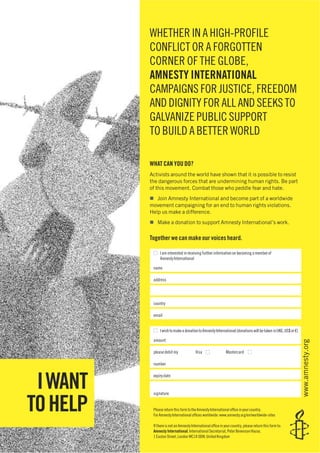 WHETHER IN A HIGH-PROFILE
CONFLICT OR A FORGOTTEN
CORNER OF THE GLOBE,
AMNESTY INTERNATIONAL
CAMPAIGNS FOR JUSTICE, FREEDOM
AND DIGNITY FOR ALL AND SEEKS TO
GALVANIZE PUBLIC SUPPORT
TO BUILD A BETTER WORLD
WHAT CAN YOU DO?
Activists around the world have shown that it is possible to resist
the dangerous forces that are undermining human rights. Be part
of this movement. Combat those who peddle fear and hate.
Join Amnesty International and become part of a worldwide
movement campaigning for an end to human rights violations.
Help us make a difference.
Make a donation to support Amnesty International’s work.
Together we can make our voices heard.
Iaminterestedinreceivingfurtherinformationonbecomingamemberof
AmnestyInternational
name
address
country
email
IwishtomakeadonationtoAmnestyInternational(donationswillbetakeninUK£,US$or€)
amount
please debit my Visa Mastercard
number
expiry date
signature
Please return this form to the Amnesty International ofﬁce in your country.
For Amnesty International ofﬁces worldwide: www.amnesty.org/en/worldwide-sites
If there is not an Amnesty International ofﬁce in your country, please return this form to:
Amnesty International, International Secretariat, Peter Benenson House,
1 Easton Street, London WC1X 0DW, United Kingdom
www.amnesty.org
IWANT
TOHELP
 