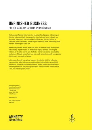 Amnesty International
International Secretariat
Peter Benenson House
1 Easton Street
London WC1X 0DW
United Kingdom
www.amnesty.org
Index: ASA 21/013/2009
June 2009
UNFINISHED BUSINESS
POLICE ACCOUNTABILITY IN INDONESIA
The Indonesian National Police Force has made significant progress in becoming an
effective, independent body since separating from the Armed Forces a decade ago.
Successive governments have enacted key legislative and structural reforms to
strengthen police effectiveness in detecting and preventing crime, maintaining public
order and promoting the rule of law.
However, despite these positive moves, the police are perceived today as corrupt and
untrustworthy. In part, this can be attributed to ongoing reports of human rights
violations by the police and the lack of effective internal and external accountability
mechanisms. Although some efforts have been made to counter impunity among police
officials much more needs to be done.
In this report, Amnesty International examines the extent to which the Indonesian
government has failed to develop strong internal and external police accountability
mechanisms. Strong mechanisms would help to prevent human rights violations by
punishing perpetrators and providing reparations and assistance to victims through
a free, fair and transparent process.
 