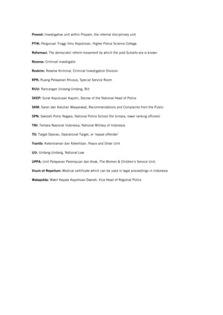 Provost: Investigative unit within Propam, the internal disciplinary unit
PTIK: Perguruan Tinggi Ilmu Kepolisian, Higher Police Science College
Reformasi: The democratic reform movement by which the post-Suharto era is known
Reserse: Criminal investigator
Reskrim: Reserse Kriminal, Criminal Investigation Division
RPK: Ruang Pelayanan Khusus, Special Service Room
RUU: Rancangan Undang-Undang, Bill
SKEP: Surat Keputusan Kapolri, Decree of the National Head of Police
SKM: Saran dan Keluhan Masyarakat, Recommendations and Complaints from the Public
SPN: Sekolah Polisi Negara, National Police School (for bintara, lower ranking officers)
TNI: Tentara Nasional Indonesia, National Military of Indonesia
TO: Target Operasi, Operational Target, or ‘repeat offender’
Trantib: Ketentraman dan Ketertiban, Peace and Order Unit
UU: Undang-Undang, National Law
UPPA: Unit Pelayanan Perempuan dan Anak, The Women & Children’s Service Unit.
Visum et Repertum: Medical certificate which can be used in legal proceedings in Indonesia
Wakapolda: Wakil Kepala Kepolisian Daerah, Vice Head of Regional Police
 