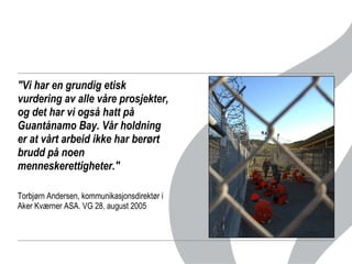 "Vi har en grundig etisk vurdering av alle våre prosjekter, og det har vi også hatt på Guantánamo Bay. Vår holdning er at vårt arbeid ikke har berørt brudd på noen menneskerettigheter." Torbjørn Andersen, kommunikasjonsdirektør i Aker Kværner ASA. VG 28. august 2005 