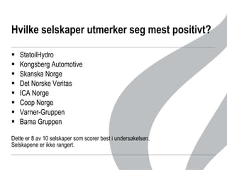 Hvilke selskaper utmerker seg mest positivt? StatoilHydro  Kongsberg Automotive Skanska Norge Det Norske Veritas ICA Norge Coop Norge Varner-Gruppen  Bama Gruppen Dette er 8 av 10 selskaper som scorer best i undersøkelsen.  Selskapene er ikke rangert.  