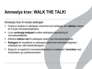 Amnestys krav: WALK THE TALK!  Amnestys krav til norske selskaper Foreta en analyse av selskapets virksomhet som kartlegger den  faktiske  risikoen for å bryte menneskerettighetene La en  uavhengig tredjepart  vurdere selskapets rapportering på menneskerettigheter Definere  målbare mål  for selskapets arbeid med menneskerettigheter Redegjøre  for resultatene av selskapets arbeid med menneskerettigheter i selskapets års- eller bærekraftsrapport Sørge for at   respekt for menneskerettighetene er nedskrevet i  kontrakter  med leverandører og underleverandører  