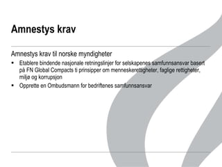 Amnestys krav Amnestys krav til norske myndigheter Etablere bindende nasjonale retningslinjer for selskapenes samfunnsansvar basert på FN Global Compacts ti prinsipper om menneskerettigheter, faglige rettigheter, miljø og korrupsjon Opprette en Ombudsmann for bedriftenes samfunnsansvar 