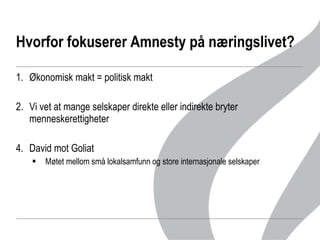 Hvorfor fokuserer Amnesty på næringslivet?  Økonomisk makt = politisk makt Vi vet at mange selskaper direkte eller indirekte bryter menneskerettigheter David mot Goliat Møtet mellom små lokalsamfunn og store internasjonale selskaper  