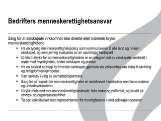 Bedrifters menneskerettighetsansvar Sørg for at selskapets virksomhet ikke direkte eller indirekte bryter menneskerettighetene Ha en tydelig menneskerettighetspolicy som kommuniseres til alle ledd og nivåer i selskapet, og som jevnlig evalueres av en uavhengig tredjepart Gi klart uttrykk for at menneskerettighetene er en integrert del av selskapets verdisett i møte med myndigheter, andre selskaper og presse Ha en bevisst strategi for hvordan selskapet gjennom sin virksomhet kan bidra til utvikling og fattigdomsbekjempelse Vær selektiv i valg av samarbeidspartnere Sørg for at   respekt for menneskerettigheter er nedskrevet i kontrakter med leverandører og underleverandører  Utrykk motstand mot menneskerettighetsbrudd, feks tortur og politivold, og brudd på ytrings- og organisasjonsfrihet Ta opp enkeltsaker med representanter for myndighetene i land selskapet opererer 