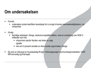 Om undersøkelsen Formål: undersøke norske bedrifters beredskap for å unngå å krenke menneskerettighetene i sin virksomhet Utvalg Samtlige selskaper i Norge, ekslusive kapitalforvaltere, med en omsetning over NOK 3 milliarder som har: virksomhet utenfor Norden ved siden av salg  og/eller mer enn 5 prosent ansatte av ikke-nordisk opprinnelse i Norge De som er intervjuet er hovedsakelig IR-sjef, informasjonssjef, kommunikasjonsdirektør, CSR/MR-ansvarlig og finanssjef.  