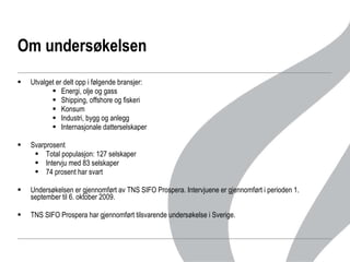 Om undersøkelsen Utvalget er delt opp i følgende bransjer: Energi, olje og gass Shipping, offshore og fiskeri Konsum Industri, bygg og anlegg Internasjonale datterselskaper  Svarprosent Total populasjon: 127 selskaper Intervju med 83 selskaper 74 prosent har svart Undersøkelsen er gjennomført av TNS SIFO Prospera. Intervjuene er gjennomført i perioden 1. september til 6. oktober 2009.  TNS SIFO Prospera har gjennomført tilsvarende undersøkelse i Sverige.  