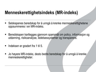 Menneskerettighetsindeks (MR-indeks) Selskapenes beredskap for å unngå å krenke menneskerettighetene oppsummeres i en MR-indeks. Beredskapen kartlegges gjennom spørsmål om policy, informasjon og utdanning, risikoanalyse, ledelsessystemer og transparens.  Indeksen er gradert fra 1 til 5.  Jo høyere MR-indeks, desto bedre beredskap for å unngå å krenke menneskerettigheter.  