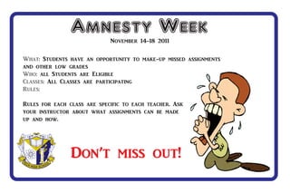 Amnesty Week November 14-18 2011

What: Students have an opportunity to make-up missed assignments
and other low grades
Who: all Students are Eligible
Classes: All Classes are participating
Rules:

Rules for each class are specific to each teacher. Ask
your instructor about what assignments can be made
up and how.




                Don’t miss out!
 
