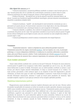 Alte tipuri de amnezie pot fi:
• Amnezia traumantică, cauzată de probleme cerebrale ca urmare a unei lovituri grave la
cap. Aceasta poate duce de la o pierdere de scurtă durată a memoriei şi uneori chiar la comă.
Amnezia traumatică este adesea temporară, durata sa fiind legată de gravitatea afecţiunii.
• Psihoza Wernicke – Korsakoff este un tip de amnezie cauzat de consumul abuziv de
alcool. Aceasta este însoţită de regulă de probleme neurologice, precum mişcarea necoordonată a
mişcărilor şi pierderea simţului tactil.
• Amnezia trecătoare, “rapidă”, este declanşată în mod normal de evenimente pe care o
persoană nu le poate procesa. În mod normal, memoria revine după câteva zile deşi informaţiile
referitoare la evenimentul care a declanşat trauma nu sunt recuperate în întregime.
• Amnezia infantilă, a copilăriei, face referire la incapacitatea unei persoane de a-şi aminti
evenimente din primii ani de viaţă. Unii specialişti consideră că acest tip de amnezie poate fi legată
de dezvoltarea limbajului sau de faptul că unele zone ale creierului nu sunt complet dezvoltate în
această etapă a vieţii.
• Amnezia posthipnotică constă în uitarea evenimentelor din timpul hipnozei.

Tratament:
Tratamentul amneziei - natura sa depinde de cauza subiacenta pierderii memoriei.
Tratamentul amneziilor de origine emotionala (psihoze, stari nevropatice etc.) este, in principal,
psihologic si vizeaza indepartarea inhibitiilor si readucerea in constiinta subiectului a amintirilor
uitate, prin jocul liberei asocieri a ideilor. Unele medicamente pot stimula memoria in caz de
dismnezie (tulburare de memorie fara o amnezie importanta), de surmenaj scolar sau profesional.

Cum tratăm amnezia?
Atunci când celulele cerebrale mor, acestea nu mai pot fi înlocuite. În funcţie de cauza amneziei,
creierul poate fi capabil să îşi recupereze multe dintre capacităţile pe care le avea, sau, din contră,
starea bolnavului se poate în răutăţi. Persoanele care au suferit pierderi cerebrale ca urmare a unei
leziuni, pot observa treptat anumite îmbunănăţiri, în timp ce creierul încearcă să se vindece. Cu
toate acestea, persoanele a căror amnezie apare ca un simptom al unei boli degenerative, precum
Alzheimer, au foarte mici şanse să vadă vreo îmbunătăţire a memoriei. Unele forme de terapie s-au
dovedit folositoare amnezicilor, deoarece îi ajută să treacă peste pierderile de memorie. Spre
exemplu terapiile cognitive îi pot ajuta pe amnezici să îşi recapete aptitudini pierdute.

Stabilirea tratamentului potrivit
Diagnosticarea cauzei producerii amneziei implică efectuarea unei serii de teste. Oricine suferă
de pierderi inexplicabile de memorie ar trebui să consulte un medic specialist, deoarece acesta poate
stabili cauza instalării amneziei şi tipul de tratament necesar. Tratamentele pentru amnezie diferă în
funcţie de cauza care a dus la apariţia bolii. Însă, indiferent care a fost cauza declanşării amneziei,
reabilitarea cognitivă este prezentă în cazul tuturor bolnavilor, deoarece îi ajută să facă faţă
pierderilor de memorie. În cazul amneziilor apărute în urma comoţiilor, bolnavul are nevoie de
odihnă. Dacă alcoolismul este cauza amneziei, pacientul trebuie să renunţe la viciu şi să fie susţinut
emoţional, în timp ce amnezia cauzată de boala Alzheimer poate fi ameliorată cu ajutorul
medicaţiei.
2

 