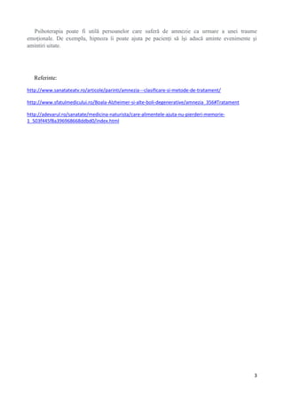 Psihoterapia poate fi utilă persoanelor care suferă de amnezie ca urmare a unei traume
emoţionale. De exemplu, hipnoza îi poate ajuta pe pacienţi să îşi aducă aminte evenimente şi
amintiri uitate.

Referinte:
http://www.sanatateatv.ro/articole/parinti/amnezia---clasificare-si-metode-de-tratament/
http://www.sfatulmedicului.ro/Boala-Alzheimer-si-alte-boli-degenerative/amnezia_356#Tratament
http://adevarul.ro/sanatate/medicina-naturista/care-alimentele-ajuta-nu-pierderi-memorie1_503f445f8a396968668ddbd0/index.html

3

 