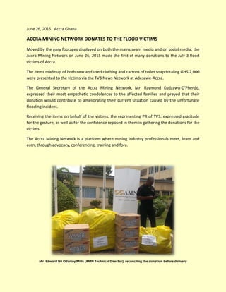 June 26, 2015. Accra Ghana
ACCRA MINING NETWORK DONATES TO THE FLOOD VICTIMS
Moved by the gory footages displayed on both the mainstream media and on social media, the
Accra Mining Network on June 26, 2015 made the first of many donations to the July 3 flood
victims of Accra.
The items made up of both new and used clothing and cartons of toilet soap totaling GHS 2,000
were presented to the victims via the TV3 News Network at Adesawe-Accra.
The General Secretary of the Accra Mining Network, Mr. Raymond Kudzawu-D'Pherdd,
expressed their most empathetic condolences to the affected families and prayed that their
donation would contribute to ameliorating their current situation caused by the unfortunate
flooding incident.
Receiving the items on behalf of the victims, the representing PR of TV3, expressed gratitude
for the gesture, as well as for the confidence reposed in them in gathering the donations for the
victims.
The Accra Mining Network is a platform where mining industry professionals meet, learn and
earn, through advocacy, conferencing, training and fora.
Mr. Edward Nii Odartey Mills (AMN Technical Director), reconciling the donation before delivery
 