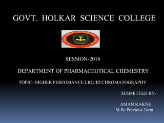 GOVT. HOLKAR SCIENCE COLLEGE
SESSION-2016
DEPARTMENT OF PHARMACEUTICAL CHEMESTRY
TOPIC- HIGHER PERFOMANCE LIQUID CHROMATOGRAPHY
SUBMITTED BY-
AMAN KAKNE
M.Sc Previous 2sem
 