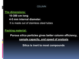 COLUMN
The dimensions:
10-300 cm long
4-5 mm internal diameter.
Packing material:
Porous silica particles gives better column efficiency,
sample capacity, and speed of analysis
It is made out of stainless steel tubes
Silica is inert to most compounds
 