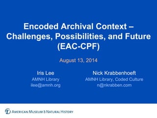 Encoded Archival Context –
Challenges, Possibilities, and Future
(EAC-CPF)
August 13, 2014
Iris Lee
AMNH Library
ilee@amnh.org
Nick Krabbenhoeft
AMNH Library, Coded Culture
n@nkrabben.com
 