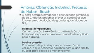 Amônia: Obtenção Industrial, Processo 
de Haber - Bosch 
 A partir dessas informações e conhecendo o Principio 
de Le Chatelier, podemos prever as condições que 
favorecem a produção de grandes quantidades de 
NH3: 
a) baixas temperaturas 
Como a reação é exotérmica, a diminuição da 
temperatura provoca um deslocamento de equilíbrio 
para a direita. 
b) altas pressões 
O aumento de pressão provoca contração de 
volume, o que desloca o equilíbrio para o lado direito, 
ou seja, para o lado de menor volume. 
 