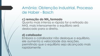 Amônia: Obtenção Industrial, Processo 
de Haber - Bosch 
c) remoção do NH3 formado 
Quanto mais intensa e rápida for a retirada do 
NH3, mais intensamente o equilíbrio será 
deslocado para a direita. 
d) catalisador 
Embora o catalisador não desloque o equilíbrio, 
ele aumenta a velocidade das reações, 
permitindo que o equilíbrio seja alcançado mais 
rapidamente. 
 