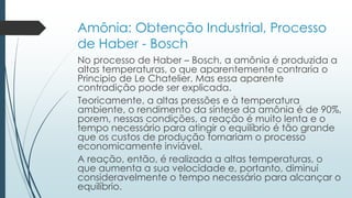 Amônia: Obtenção Industrial, Processo 
de Haber - Bosch 
No processo de Haber – Bosch, a amônia é produzida a 
altas temperaturas, o que aparentemente contraria o 
Principio de Le Chatelier. Mas essa aparente 
contradição pode ser explicada. 
Teoricamente, a altas pressões e à temperatura 
ambiente, o rendimento da síntese da amônia é de 90%, 
porem, nessas condições, a reação é muito lenta e o 
tempo necessário para atingir o equilíbrio é tão grande 
que os custos de produção tornariam o processo 
economicamente inviável. 
A reação, então, é realizada a altas temperaturas, o 
que aumenta a sua velocidade e, portanto, diminui 
consideravelmente o tempo necessário para alcançar o 
equilíbrio. 
 