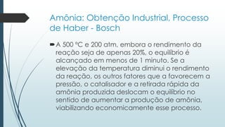 Amônia: Obtenção Industrial, Processo 
de Haber - Bosch 
A 500 ºC e 200 atm, embora o rendimento da 
reação seja de apenas 20%, o equilíbrio é 
alcançado em menos de 1 minuto. Se a 
elevação da temperatura diminui o rendimento 
da reação, os outros fatores que a favorecem a 
pressão, o catalisador e a retirada rápida da 
amônia produzida deslocam o equilíbrio no 
sentido de aumentar a produção de amônia, 
viabilizando economicamente esse processo. 
 