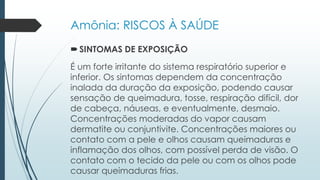 Amônia: RISCOS À SAÚDE 
 SINTOMAS DE EXPOSIÇÃO 
É um forte irritante do sistema respiratório superior e 
inferior. Os sintomas dependem da concentração 
inalada da duração da exposição, podendo causar 
sensação de queimadura, tosse, respiração difícil, dor 
de cabeça, náuseas, e eventualmente, desmaio. 
Concentrações moderadas do vapor causam 
dermatite ou conjuntivite. Concentrações maiores ou 
contato com a pele e olhos causam queimaduras e 
inflamação dos olhos, com possível perda de visão. O 
contato com o tecido da pele ou com os olhos pode 
causar queimaduras frias. 
 