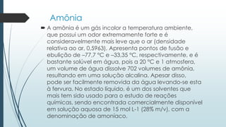 Amônia 
 A amônia é um gás incolor a temperatura ambiente, 
que possui um odor extremamente forte e é 
consideravelmente mais leve que o ar (densidade 
relativa ao ar, 0,5963). Apresenta pontos de fusão e 
ebulição de –77,7 °C e –33,35 °C, respectivamente, e é 
bastante solúvel em água, pois a 20 °C e 1 atmosfera, 
um volume de água dissolve 702 volumes de amônia, 
resultando em uma solução alcalina. Apesar disso, 
pode ser facilmente removida da água levando-se esta 
à fervura. No estado líquido, é um dos solventes que 
mais tem sido usado para o estudo de reações 
químicas, sendo encontrada comercialmente disponível 
em solução aquosa de 15 mol L-1 (28% m/v), com a 
denominação de amoníaco. 
 