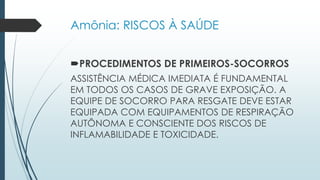 Amônia: RISCOS À SAÚDE 
PROCEDIMENTOS DE PRIMEIROS-SOCORROS 
ASSISTÊNCIA MÉDICA IMEDIATA É FUNDAMENTAL 
EM TODOS OS CASOS DE GRAVE EXPOSIÇÃO. A 
EQUIPE DE SOCORRO PARA RESGATE DEVE ESTAR 
EQUIPADA COM EQUIPAMENTOS DE RESPIRAÇÃO 
AUTÔNOMA E CONSCIENTE DOS RISCOS DE 
INFLAMABILIDADE E TOXICIDADE. 
 