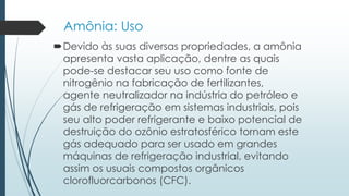 Amônia: Uso 
Devido às suas diversas propriedades, a amônia 
apresenta vasta aplicação, dentre as quais 
pode-se destacar seu uso como fonte de 
nitrogênio na fabricação de fertilizantes, 
agente neutralizador na indústria do petróleo e 
gás de refrigeração em sistemas industriais, pois 
seu alto poder refrigerante e baixo potencial de 
destruição do ozônio estratosférico tornam este 
gás adequado para ser usado em grandes 
máquinas de refrigeração industrial, evitando 
assim os usuais compostos orgânicos 
clorofluorcarbonos (CFC). 
 