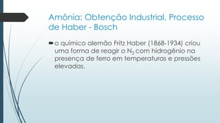Amônia: Obtenção Industrial, Processo 
de Haber - Bosch 
o químico alemão Fritz Haber (1868-1934) criou 
uma forma de reagir o N2 com hidrogênio na 
presença de ferro em temperaturas e pressões 
elevadas. 
 