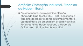 Amônia: Obtenção Industrial, Processo 
de Haber - Bosch 
Posteriormente, outro químico alemão, 
chamado Carl Bosch (1874-1940), continuou o 
trabalho de Haber e conseguiu implementar o 
uso da síntese de amônia em escala industrial. 
Por esses feitos, Haber recebeu o Nobel de 
Química em 1918, e Bosch, em 1931. 
 