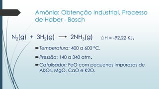 Amônia: Obtenção Industrial, Processo 
de Haber - Bosch 
N2(g) + 3H2(g) 2NH3(g) H = -92,22 KJ. 
Temperatura: 400 a 600 °C. 
Pressão: 140 a 340 atm. 
Catalisador: FeO com pequenas impurezas de 
Al2O3, MgO, CaO e K2O. 
 