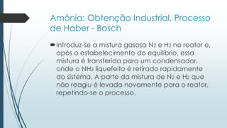 Amônia: Obtenção Industrial, Processo 
de Haber - Bosch 
Introduz-se a mistura gasosa N2 e H2 no reator e, 
após o estabelecimento do equilíbrio, essa 
mistura é transferida para um condensador, 
onde o NH3 liquefeito é retirado rapidamente 
do sistema. A parte da mistura de N2 e H2 que 
não reagiu é levada novamente para o reator, 
repetindo-se o processo. 
 