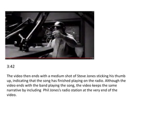 3:42 
The video then ends with a medium shot of Steve Jones sticking his thumb 
up, indicating that the song has finished playing on the radio. Although the 
video ends with the band playing the song, the video keeps the same 
narrative by including Phil Jones’s radio station at the very end of the 
video. 
