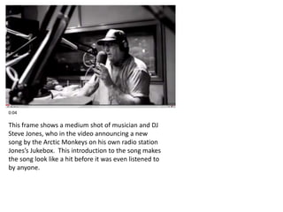 0:04 
This frame shows a medium shot of musician and DJ 
Steve Jones, who in the video announcing a new 
song by the Arctic Monkeys on his own radio station 
Jones’s Jukebox. This introduction to the song makes 
the song look like a hit before it was even listened to 
by anyone. 
 