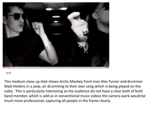 0:27 
This medium close up shot shows Arctic Monkey front man Alex Turner and drummer 
Matt Helders in a jeep, air drumming to their own song which is being played on the 
radio. This is particularly interesting as the audience do not have a clear both of both 
band member, which is odd as in conventional music videos the camera work would be 
much more professional, capturing all people in the frame clearly. 
 
