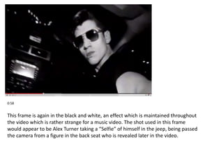 0:58 
This frame is again in the black and white, an effect which is maintained throughout 
the video which is rather strange for a music video. The shot used in this frame 
would appear to be Alex Turner taking a “Selfie” of himself in the jeep, being passed 
the camera from a figure in the back seat who is revealed later in the video. 
 